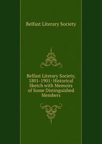 Belfast Literary Society, 1801-1901: Historical Sketch with Memoirs of Some Distinguished Members