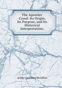 The Apostles' Creed: Its Origin, Its Purpose, and Its Historical Interpretation;