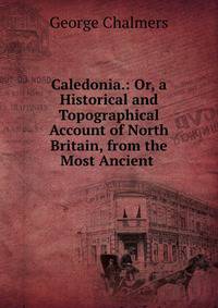 Caledonia.: Or, a Historical and Topographical Account of North Britain, from the Most Ancient .