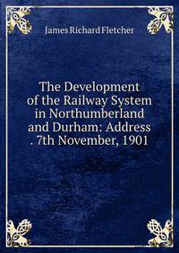 The Development of the Railway System in Northumberland and Durham: Address . 7th November, 1901