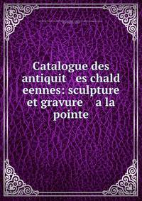 Catalogue des antiquit es chald eennes: sculpture et gravure a la pointe