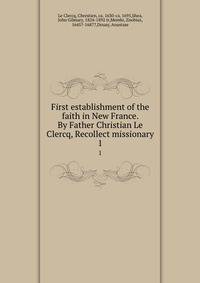 First establishment of the faith in New France. By Father Christian Le Clercq, Recollect missionary. 1