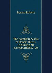 The complete works of Robert Burns. Including his correspondence, etc