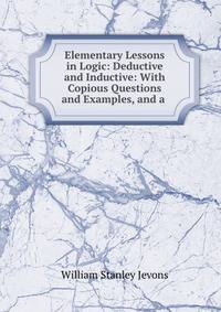 Elementary Lessons in Logic: Deductive and Inductive: With Copious Questions and Examples, and a .