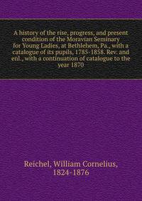 A history of the rise, progress, and present condition of the Moravian Seminary for Young Ladies, at Bethlehem, Pa., with a catalogue of its pupils, 1785-1858. Rev. and enl., with a continuation of catalogue to the year 1870