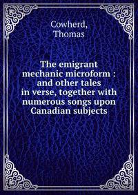 The emigrant mechanic microform : and other tales in verse, together with numerous songs upon Canadian subjects