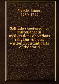 Solitude sweetened : or miscellaneous mediatations on various religious subjects written in distant parts of the world