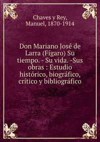 Don Mariano Jose de Larra (Figaro) Su tiempo. - Su vida. -Sus obras : Estudio historico, biografico, critico y bibliografico