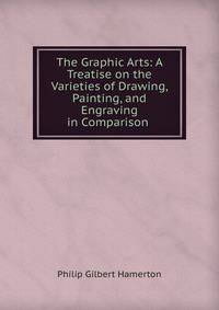 The Graphic Arts: A Treatise on the Varieties of Drawing, Painting, and Engraving in Comparison .