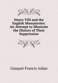Henry VIII and the English Monasteries: An Attempt to Illustrate the History of Their Suppression