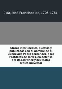 Glosas interlineales, puestas y publicadas con el nombre de el Licenciado Pedro Fernandez, a las Postdatas de Torres, en defensa del Dr. Martinez y del Teatro critico universal