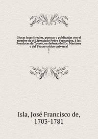 Glosas interlineales, puestas y publicadas con el nombre de el Licenciado Pedro Fernandez, a las Postdatas de Torres, en defensa del Dr. Martinez y del Teatro critico universal