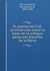 El poema del Cid, reconstruido sobre la base de la antigua gesta por Eduardo de la Barra