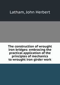 The construction of wrought iron bridges: embracing the practical application of the principles of mechanics to wrought iron girder work