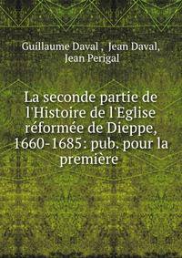 La seconde partie de l'Histoire de l'Eglise r?form?e de Dieppe, 1660-1685: pub. pour la premi?re .