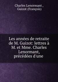Les ann?es de retraite de M. Guizot: lettres ? M. et Mme. Charles Lenormant, pr?c?d?es d'une .