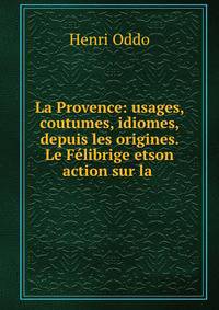 La Provence: usages, coutumes, idiomes, depuis les origines. Le Felibrige etson action sur la .