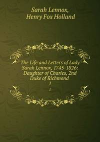 The Life and Letters of Lady Sarah Lennox, 1745-1826: Daughter of Charles, 2nd Duke of Richmond .. 1
