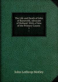 The Life and Death of John of Barneveld, Advocate of Holland: With a View of the Primary Causes .. 1