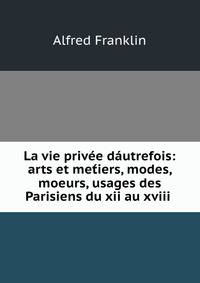 La vie privee dautrefois: arts et met?iers, modes, moeurs, usages des Parisiens du xii au xviii .