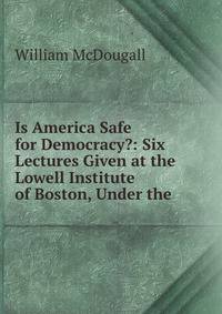 Is America Safe for Democracy?: Six Lectures Given at the Lowell Institute of Boston, Under the .