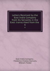 Letters Received by the East India Company from Its Servants in the East: transcribed from the .. 6