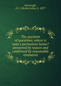 The question of questions, where is man's permanent home? answered by reason and confirmed by reasonable revelation