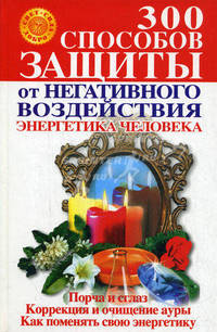 300 способов защиты от негативного воздействия. Энергетика человека. Порча и сглаз. Коррекция и очищение ауры. Как поменять свою энергетику