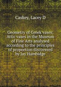 Geometry of Greek vases; Attic vases in the Museum of Fine Arts analysed according to the principles of proportion discovered by Jay Hambidge