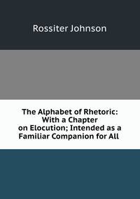 The Alphabet of Rhetoric: With a Chapter on Elocution; Intended as a Familiar Companion for All .