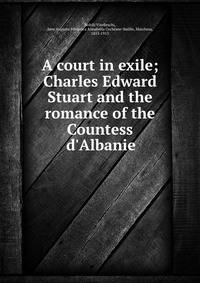 A court in exile; Charles Edward Stuart and the romance of the Countess d'Albanie