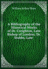 A Bibliography of the Historical Works of Dr. Creighton, Late Bishop of London; Dr. Stubbs, Late .