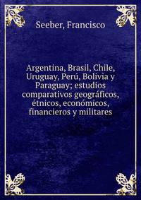 Argentina, Brasil, Chile, Uruguay, Peru?, Bolivia y Paraguay; estudios comparativos geogra?ficos, e?tnicos, econo?micos, financieros y militares