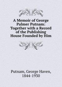 A Memoir of George Palmer Putnam: Together with a Record of the Publishing House Founded by Him