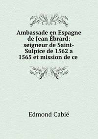 Ambassade en Espagne de Jean Ebrard: seigneur de Saint-Sulpice de 1562 a 1565 et mission de ce .