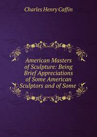American Masters of Sculpture: Being Brief Appreciations of Some American Sculptors and of Some .