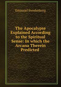 The Apocalypse Explained According to the Spiritual Sense: In which the Arcana Therein Predicted .