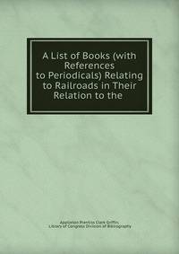 A List of Books (with References to Periodicals) Relating to Railroads in Their Relation to the .