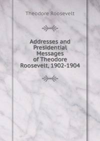 Addresses and Presidential Messages of Theodore Roosevelt, 1902-1904