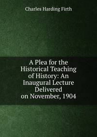 A Plea for the Historical Teaching of History: An Inaugural Lecture Delivered on November, 1904