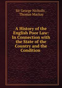 A History of the English Poor Law: In Connection with the State of the Country and the Condition .