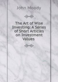 The Art of Wise Investing: A Series of Short Articles on Investment Values .