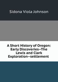 A Short History of Oregon: Early Discoveries--The Lewis and Clark Exploration--settlement .