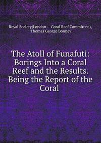 The Atoll of Funafuti: Borings Into a Coral Reef and the Results. Being the Report of the Coral .