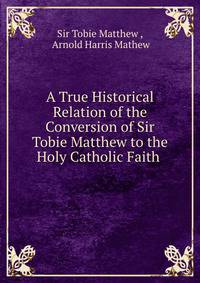A True Historical Relation of the Conversion of Sir Tobie Matthew to the Holy Catholic Faith .