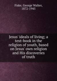 Jesus` ideals of living; a text-book in the religion of youth, based on Jesus` own religion and His discoveries of truth