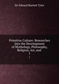 Primitive Culture: Researches Into the Development of Mythology, Philosophy, Religion, Art, and .. 1