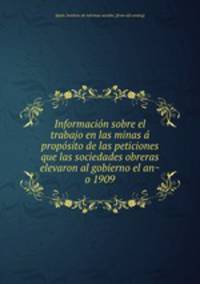 Informacio?n sobre el trabajo en las minas a? propo?sito de las peticiones que las sociedades obreras elevaron al gobierno el an?o 1909