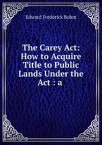 The Carey Act: How to Acquire Title to Public Lands Under the Act : a .