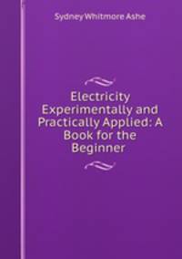 Electricity Experimentally and Practically Applied: A Book for the Beginner .